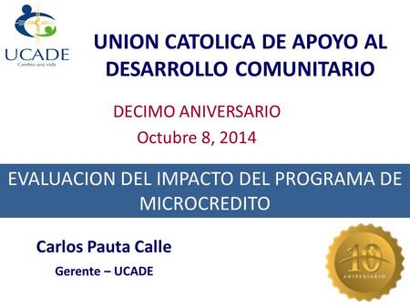 UNION CATOLICA DE APOYO AL DESARROLLO COMUNITARIO DECIMO ANIVERSARIO Octubre 8, 2014 EVALUACION DEL IMPACTO DEL PROGRAMA DE MICROCREDITO Carlos Pauta Calle.