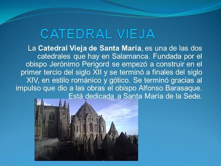 La Catedral Vieja de Santa María, es una de las dos catedrales que hay en Salamanca. Fundada por el obispo Jerónimo Perigord se empezó a construir en el.