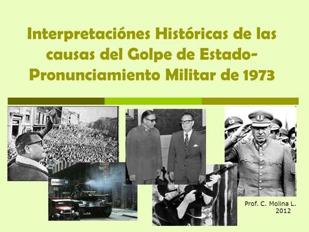 Interpretaciónes Históricas de las causas del Golpe de Estado- Pronunciamiento Militar de 1973 Prof. C. Molina L.