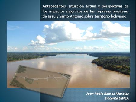 Antecedentes, situación actual y perspectivas de los impactos negativos de las represas brasileras de Jirau y Santo Antonio sobre territorio boliviano.