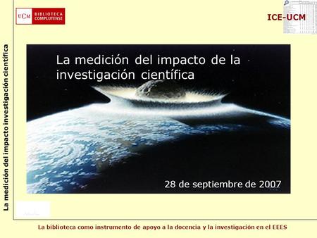 La biblioteca como instrumento de apoyo a la docencia y la investigación en el EEES La medición del impacto investigación científica ICE-UCM La medición.