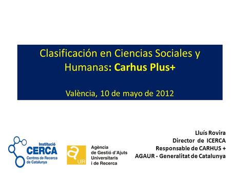 Clasificación en Ciencias Sociales y Humanas: Carhus Plus+ València, 10 de mayo de 2012 Lluís Rovira Director de ICERCA Responsable de CARHUS + AGAUR -