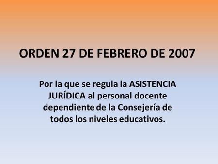 ORDEN 27 DE FEBRERO DE 2007 Por la que se regula la ASISTENCIA JURÍDICA al personal docente dependiente de la Consejería de todos los niveles educativos.