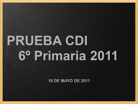 PRUEBA CDI 6º Primaria 2011 10 DE MAYO DE 2011. Actuaciones previas Instrucciones de la Consejería Entrega del listado de centros con datos, alumnos y.