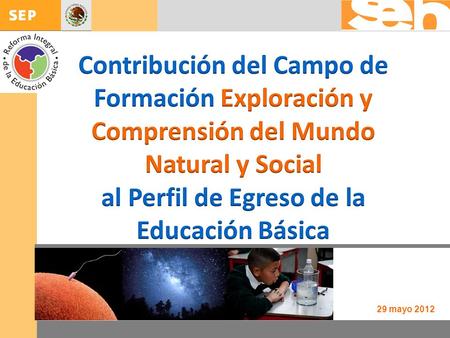 Contribución del Campo de Formación Exploración y Comprensión del Mundo Natural y Social al Perfil de Egreso de la Educación Básica 29 mayo 2012.