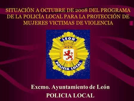 SITUACIÓN A OCTUBRE DE 2008 DEL PROGRAMA DE LA POLICÍA LOCAL PARA LA PROTECCIÓN DE MUJERES VICTIMAS DE VIOLENCIA Excmo. Ayuntamiento de León POLICIA LOCAL.