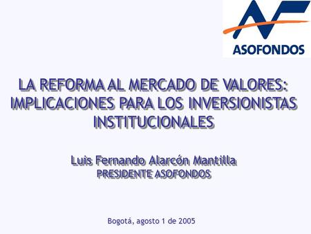 LA REFORMA AL MERCADO DE VALORES: IMPLICACIONES PARA LOS INVERSIONISTAS INSTITUCIONALES Bogotá, agosto 1 de 2005 Luis Fernando Alarcón Mantilla PRESIDENTE.