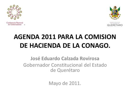 AGENDA 2011 PARA LA COMISION DE HACIENDA DE LA CONAGO. José Eduardo Calzada Rovirosa Gobernador Constitucional del Estado de Querétaro Mayo de 2011.