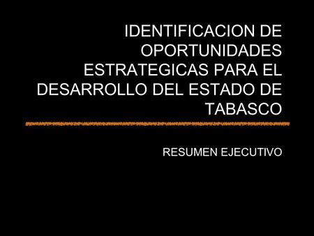 IDENTIFICACION DE OPORTUNIDADES ESTRATEGICAS PARA EL DESARROLLO DEL ESTADO DE TABASCO RESUMEN EJECUTIVO.