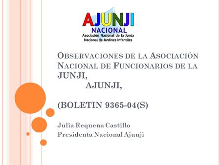 O BSERVACIONES DE LA A SOCIACIÓN N ACIONAL DE F UNCIONARIOS DE LA JUNJI, AJUNJI, (BOLETIN 9365-04(S) Julia Requena Castillo Presidenta Nacional Ajunji.