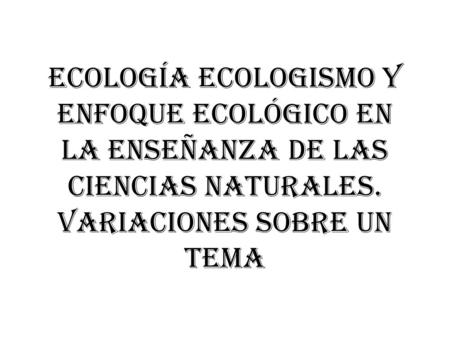 Ecología ecologismo y enfoque ecológico en la enseñanza de las ciencias naturales. Variaciones sobre un tema.