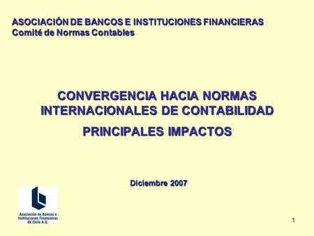 1 CONVERGENCIA HACIA NORMAS INTERNACIONALES DE CONTABILIDAD PRINCIPALES IMPACTOS Diciembre 2007 ASOCIACIÓN DE BANCOS E INSTITUCIONES FINANCIERAS Comité.