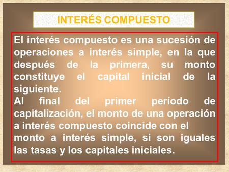 INTERÉS COMPUESTO El interés compuesto es una sucesión de operaciones a interés simple, en la que después de la primera, su monto constituye el capital.