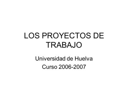 LOS PROYECTOS DE TRABAJO Universidad de Huelva Curso 2006-2007.