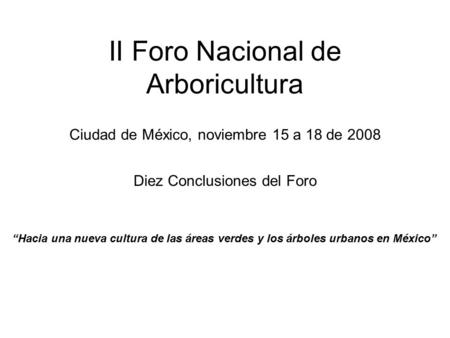 II Foro Nacional de Arboricultura Diez Conclusiones del Foro Ciudad de México, noviembre 15 a 18 de 2008 “Hacia una nueva cultura de las áreas verdes y.