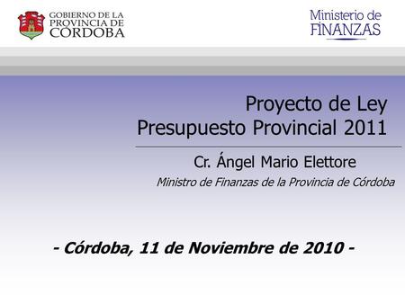 Proyecto de Ley Presupuesto Provincial 2011 Cr. Ángel Mario Elettore Ministro de Finanzas de la Provincia de Córdoba - Córdoba, 11 de Noviembre de 2010.