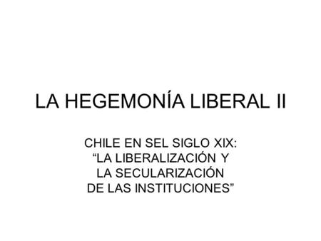 LA HEGEMONÍA LIBERAL II CHILE EN SEL SIGLO XIX: “LA LIBERALIZACIÓN Y LA SECULARIZACIÓN DE LAS INSTITUCIONES”
