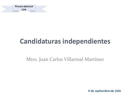 Mtro. Juan Carlos Villarreal Martínez 9 de septiembre de 2104 Proceso electoral 2015.