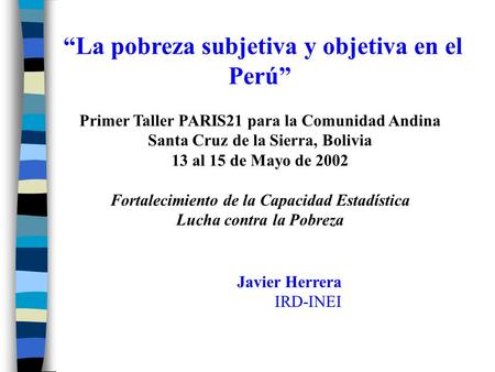 “La pobreza subjetiva y objetiva en el Perú” Primer Taller PARIS21 para la Comunidad Andina Santa Cruz de la Sierra, Bolivia 13 al 15 de Mayo de 2002 Fortalecimiento.