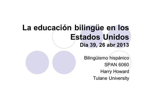 La educación bilingüe en los Estados Unidos Día 39, 26 abr 2013 Bilingüismo hispánico SPAN 6060 Harry Howard Tulane University.
