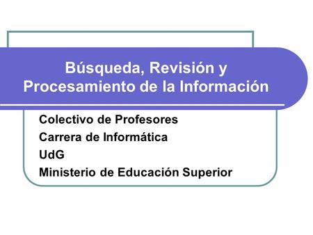 Búsqueda, Revisión y Procesamiento de la Información Colectivo de Profesores Carrera de Informática UdG Ministerio de Educación Superior.