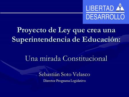 Proyecto de Ley que crea una Superintendencia de Educación: Una mirada Constitucional Sebastián Soto Velasco Director Programa Legislativo.
