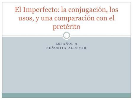 ESPAÑOL 3 SEÑORITA ALDEMIR El Imperfecto: la conjugación, los usos, y una comparación con el pretérito.