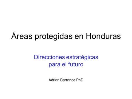 Áreas protegidas en Honduras Direcciones estratégicas para el futuro Adrian Barrance PhD.