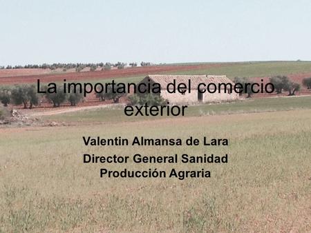 La importancia del comercio exterior Valentin Almansa de Lara Director General Sanidad Producción Agraria.