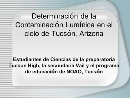 Determinaci ó n de la Contaminaci ó n Lum í nica en el cielo de Tucs ó n, Arizona Estudiantes de Ciencias de la preparatoria Tucson High, la secundaria.