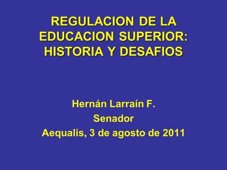 REGULACION DE LA EDUCACION SUPERIOR: HISTORIA Y DESAFIOS Hernán Larraín F. Senador Aequalis, 3 de agosto de 2011.