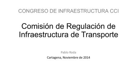 CONGRESO DE INFRAESTRUCTURA CCI Comisión de Regulación de Infraestructura de Transporte Pablo Roda Cartagena, Noviembre de 2014.