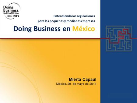 Entendiendo las regulaciones para las pequeñas y medianas empresas Doing Business en México Mierta Capaul México, 29 de mayo de 2014.