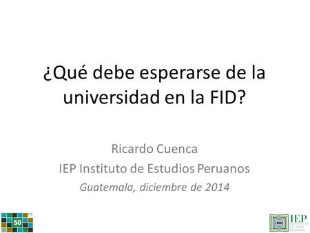 ¿Qué debe esperarse de la universidad en la FID? Ricardo Cuenca IEP Instituto de Estudios Peruanos Guatemala, diciembre de 2014.