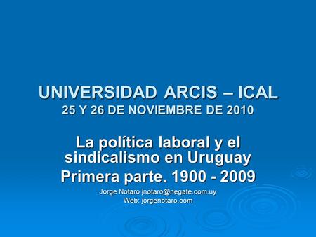 UNIVERSIDAD ARCIS – ICAL 25 Y 26 DE NOVIEMBRE DE 2010 La política laboral y el sindicalismo en Uruguay Primera parte. 1900 - 2009 Jorge Notaro