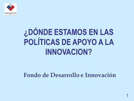 Fondo de Desarrollo e Innovación ¿DÓNDE ESTAMOS EN LAS POLÍTICAS DE APOYO A LA INNOVACION? 1.