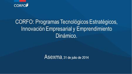 CORFO: Programas Tecnológicos Estratégicos, Innovación Empresarial y Emprendimiento Dinámico. Asexma, 31 de julio de 2014.