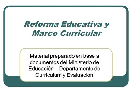 Reforma Educativa y Marco Curricular Material preparado en base a documentos del Ministerio de Educación – Departamento de Curriculum y Evaluación.