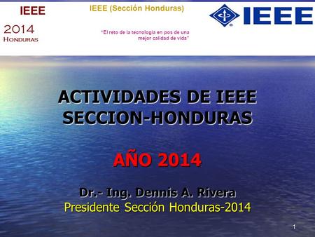 1 ACTIVIDADES DE IEEE SECCION-HONDURAS AÑO 2014 Dr.- Ing. Dennis A. Rivera Presidente Sección Honduras-2014 IEEE (Sección Honduras) “El reto de la tecnología.