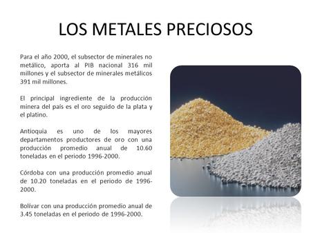 LOS METALES PRECIOSOS Para el año 2000, el subsector de minerales no metálico, aporta al PIB nacional 316 mil millones y el subsector de minerales metálicos.