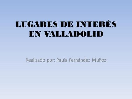 LUGARES DE INTERÉS EN VALLADOLID Realizado por: Paula Fernández Muñoz.