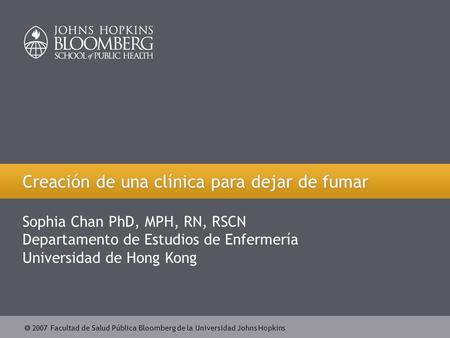  2007 Facultad de Salud Pública Bloomberg de la Universidad Johns Hopkins Creación de una clínica para dejar de fumar Sophia Chan PhD, MPH, RN, RSCN Departamento.
