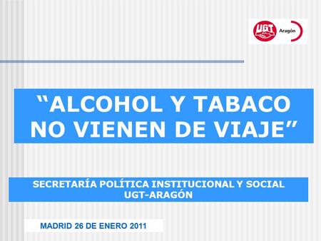 SECRETARÍA POLÍTICA INSTITUCIONAL Y SOCIAL UGT-ARAGÓN MADRID 26 DE ENERO 2011 “ALCOHOL Y TABACO NO VIENEN DE VIAJE”