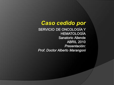 Caso cedido por Servicio de oncología y hematología Sanatorio Allende abril 2010 Presentación: Prof. Doctor Alberto Marangoni.