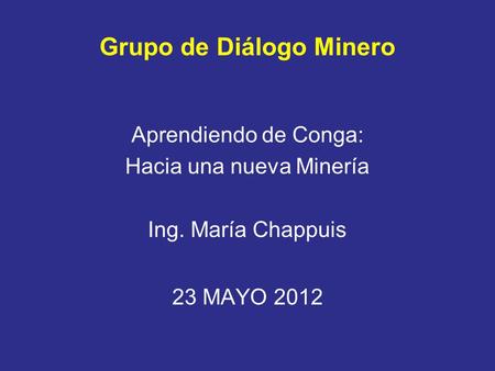 Grupo de Diálogo Minero Aprendiendo de Conga: Hacia una nueva Minería Ing. María Chappuis 23 MAYO 2012.