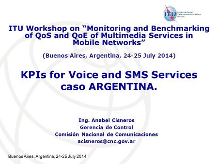 Buenos Aires, Argentina, 24-25 July 2014 ​ KPIs for Voice and SMS Services caso ARGENTINA. Ing. Anabel Cisneros Gerencia de Control Comisión Nacional de.