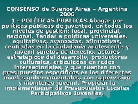 CONSENSO de Buenos Aires – Argentina 2006 1 - POLÍTICAS PUBLICAS Abogar por políticas públicas de juventud, en todos los niveles de gestión: local, provincial,