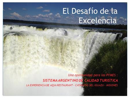 El Desafío de la Excelencia Una oportunidad para las PYMES : SISTEMA ARGENTINO DE CALIDAD TURISTICA LA EXPERIENCIA DE AQVA RESTAURANT - CATARATAS DEL IGUAZU.