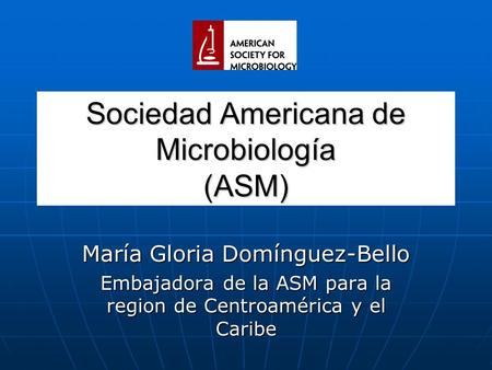 Sociedad Americana de Microbiología (ASM) María Gloria Domínguez-Bello Embajadora de la ASM para la region de Centroamérica y el Caribe.