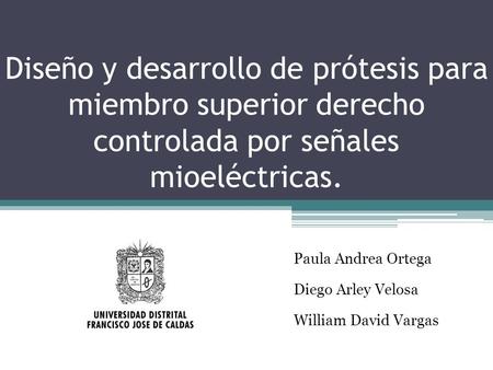 Diseño y desarrollo de prótesis para miembro superior derecho controlada por señales mioeléctricas. Paula Andrea Ortega Diego Arley Velosa William David.